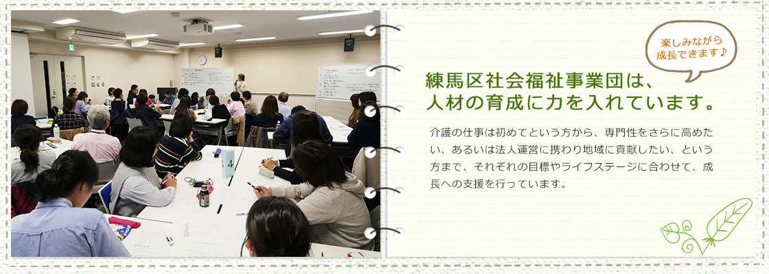 練馬区社会福祉事業団は、人材の育成に力を入れています。介護の仕事は初めてという方から、専門性をさらに高めたい、あるいは法人運営に携わり地域に貢献したい、という方まで、それぞれの目標やライフステージに合わせて、成長への支援を行っています。楽しみながら成長できます♪