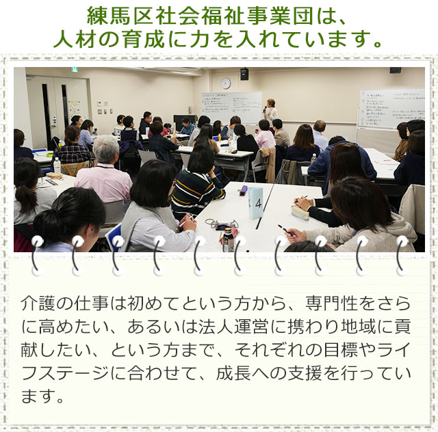 練馬区社会福祉事業団は、人材の育成に力を入れています。介護の仕事は初めてという方から、専門性をさらに高めたい、あるいは法人運営に携わり地域に貢献したい、という方まで、それぞれの目標やライフステージに合わせて、成長への支援を行っています。楽しみながら成長できます♪