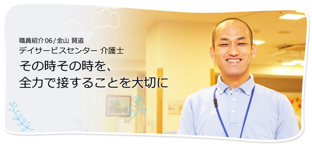 社員紹介06 /金山 賢道 デイサービスセンター介護士 その時その時を、全力で接することを大切に