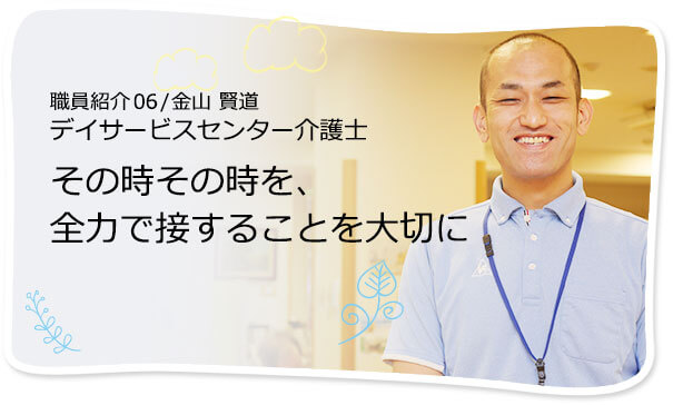 社員紹介06 /金山 賢道 デイサービスセンター介護士 その時その時を、全力で接することを大切に