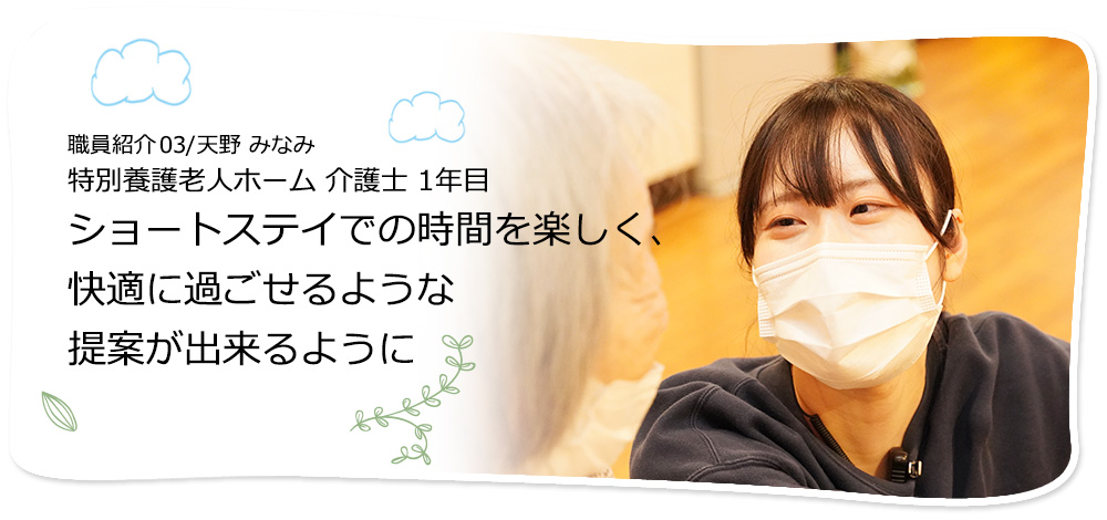 社員紹介03/天野 みなみ 特別養護老人ホーム 介護士　ショートステイでの時間を楽しく、快適に過ごせるような提案を出来るように