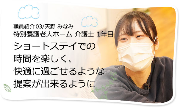 社員紹介03/天野 みなみ 特別養護老人ホーム 介護士　ショートステイでの時間を楽しく、快適に過ごせるような提案を出来るように