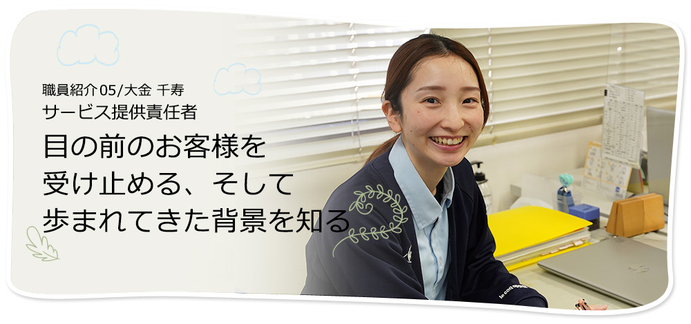 社員紹介05/大金 千寿 サービス提供責任者 目の前のお客様を受け止める、そして歩まれてきた背景を知る