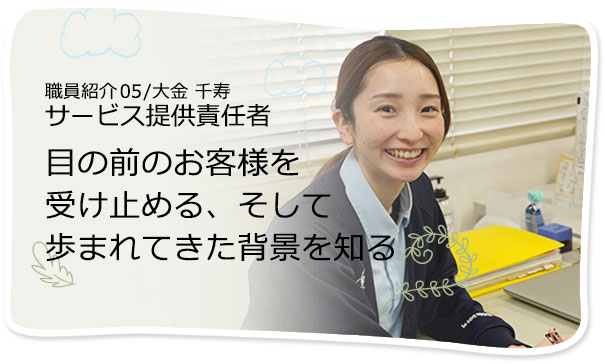 社員紹介05/大金 千寿 サービス提供責任者 目の前のお客様を受け止める、そして歩まれてきた背景を知る