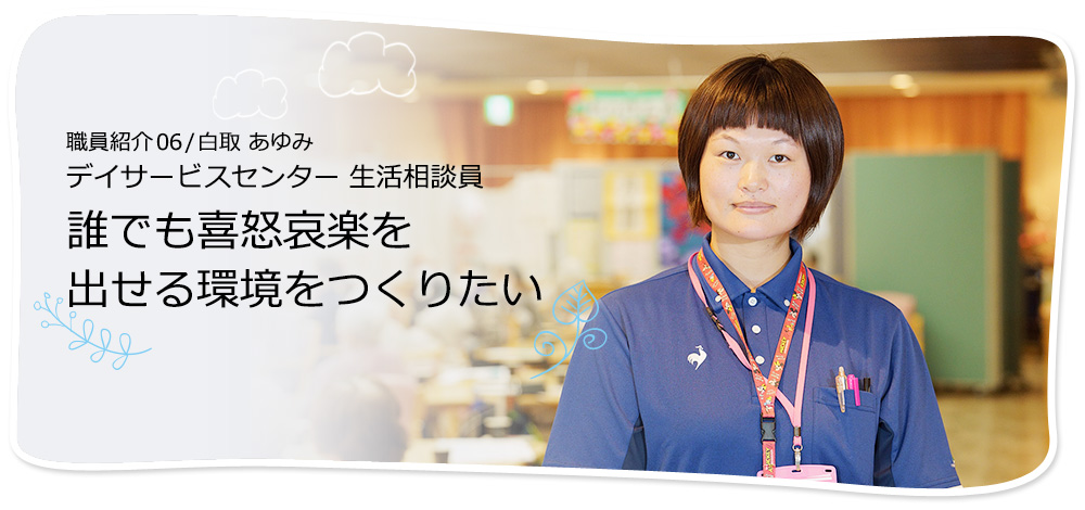 社員紹介06 /白取 あゆみ デイサービスセンター 生活相談員 誰でも喜怒哀楽を出せる環境をつくりたい