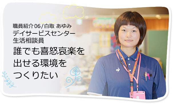 社員紹介06 /白取 あゆみ デイサービスセンター 生活相談員 誰でも喜怒哀楽を出せる環境をつくりたい