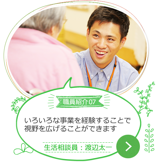 職員紹介07いろいろな事業を経験することで、視野を広げることができます 生活相談員：渡辺太一